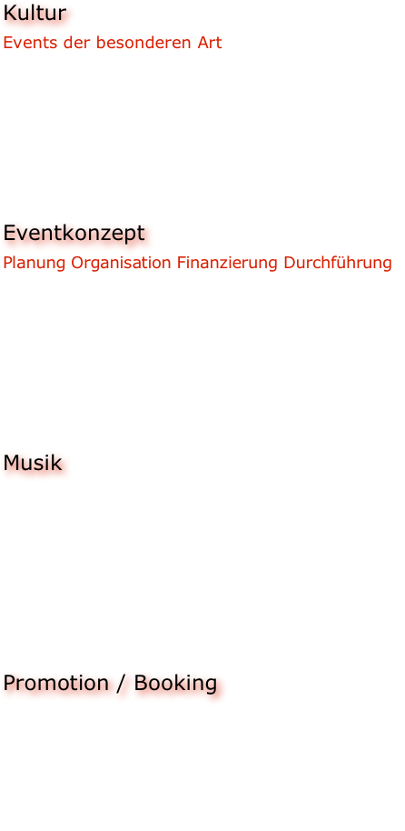 Kultur
Events der besonderen Art
Wir unterstützen besonders Projekte die den interkulturellen Dialog nach vorne bringen.
Interkulturell bedeutet für uns nicht nur Brücken und Zugänge zwischen den nominellen Landesgrenzen, sondern und vor Allem zwischen den verschiedenen Musik/Kunst/Kultur-Genres zu finden.


Eventkonzept
Planung Organisation Finanzierung Durchführung
Wir helfen Ihnen dabei Ihr geplantes Event auf professioneller Basis weiter zu entwickeln und bezahlbar zu halten. Sie geben die Inhalte vor, wir organisieren das dazu passende Konzept. Logistik, Fundraising, Organisation, Personalmanagement, Kommunikation mit den örtlichen Kommunen zwecks Genehmigungen etc., all das übernehmen wir für Sie.


Musik
Mit unseren Partnern verfügen wir über einen großen Pool an Bands und Künstlern jeglichen Genres und sind daher in der Lage von Klassik bis Metal alle Stilrichtungen zu bedienen. Unser Augenmerk liegt hierbei sowohl auf der Vermittlung bekannter Acts, als auch auf der Promotion und Unterstützung junger Bands und Künstler die den Weg des Musikers erst wenige Jahre gehen.


Promotion / Booking
Wir platzieren Ihre Veranstaltung oder den Künstler in einem sinnvollen Kontext in der Presse, sowie auf diversen Social-Media-Plattformen, Radio und Fernsehsendern. 
Des Weiteren booken wir, die uns verbundenen Künstler, auch zu unseren regelmäßig stattfindenden Events und entwickeln ständig neue Konzepte.

